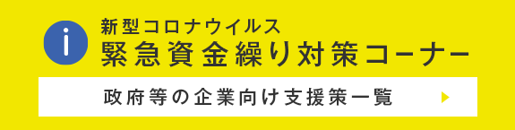 新型コロナウイルス緊急資金繰り対策コーナー ～政府等の企業向け支援策一覧～ 国・都道府県・市町村・金融機関等の様々な支援制度の最新情報をご紹介