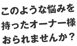 このような悩みを持ったオーナー様おられませんか？